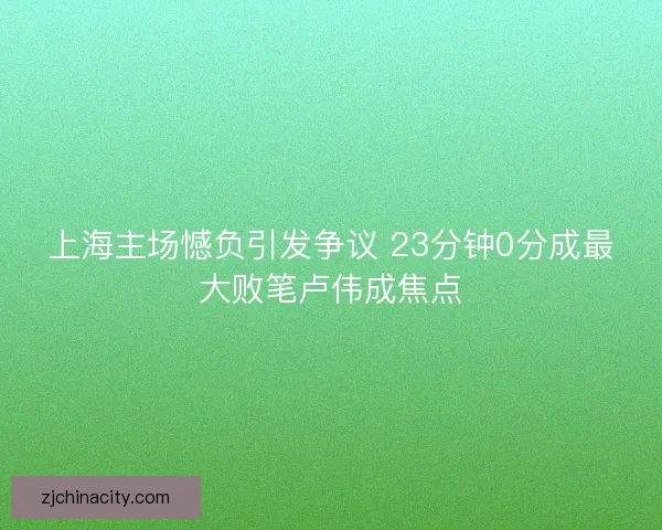 上海主场憾负引发争议 23分钟0分成最大败笔卢伟成焦点