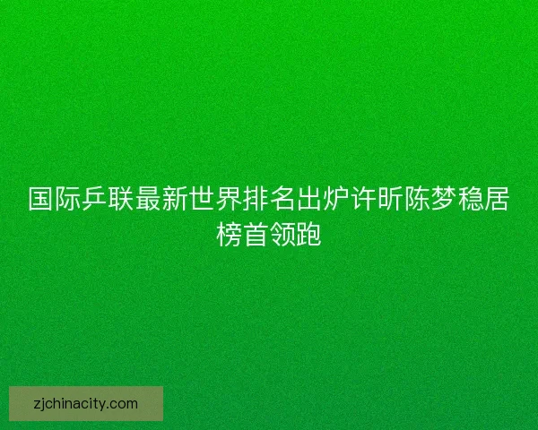 国际乒联最新世界排名出炉许昕陈梦稳居榜首领跑