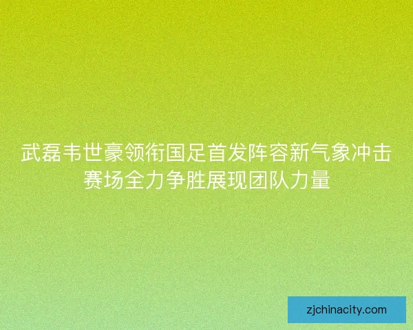 武磊韦世豪领衔国足首发阵容新气象冲击赛场全力争胜展现团队力量