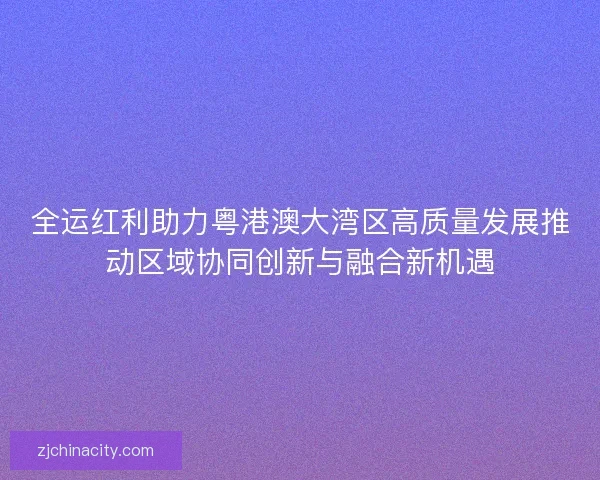 全运红利助力粤港澳大湾区高质量发展推动区域协同创新与融合新机遇