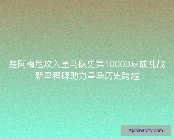 楚阿梅尼攻入皇马队史第10000球成乱战新里程碑助力皇马历史跨越 楚阿梅尼攻入皇马队史第10000球成乱战新里程碑助力皇马历史跨越