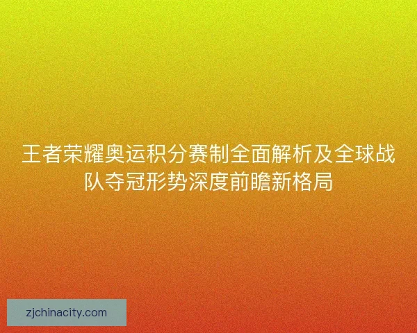 王者荣耀奥运积分赛制全面解析及全球战队夺冠形势深度前瞻新格局