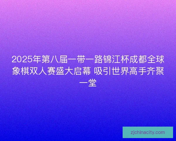 2025年第八届一带一路锦江杯成都全球象棋双人赛盛大启幕 吸引世界高手齐聚一堂