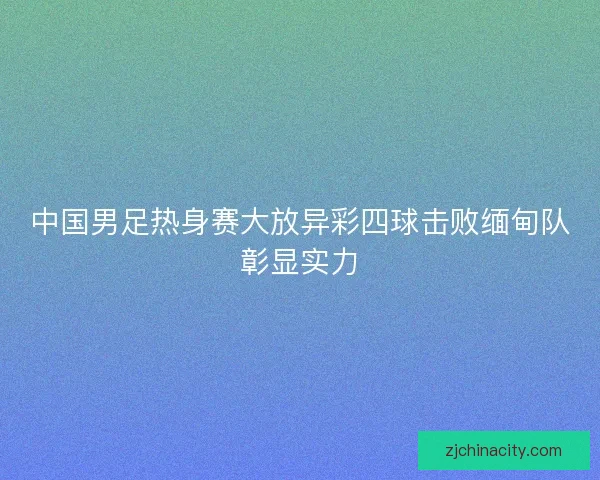 中国男足热身赛大放异彩四球击败缅甸队彰显实力 中国男足热身赛大放异彩四球击败缅甸队彰显实力