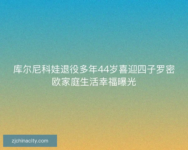 库尔尼科娃退役多年44岁喜迎四子罗密欧家庭生活幸福曝光 库尔尼科娃退役多年44岁喜迎四子罗密欧家庭生活幸福曝光