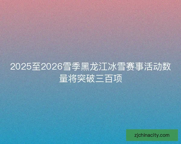 2025至2026雪季黑龙江冰雪赛事活动数量将突破三百项