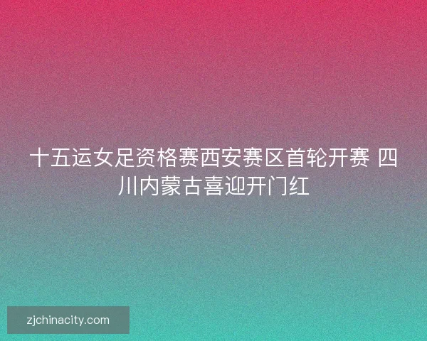 十五运女足资格赛西安赛区首轮开赛 四川内蒙古喜迎开门红
