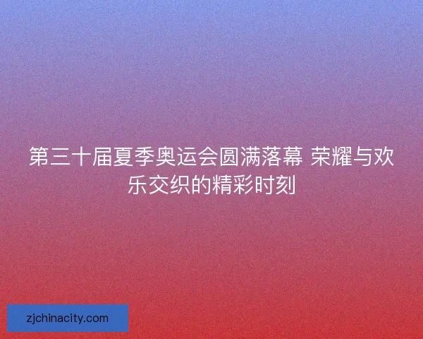 第三十届夏季奥运会圆满落幕 荣耀与欢乐交织的精彩时刻 第三十届夏季奥运会圆满落幕 荣耀与欢乐交织的精彩时刻