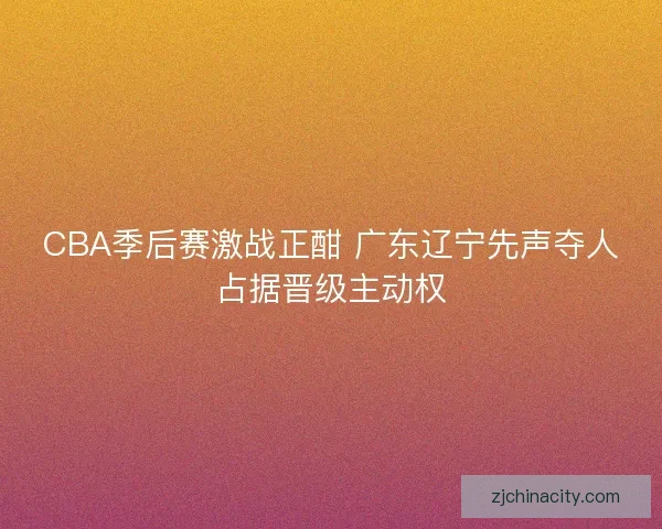 CBA季后赛激战正酣 广东辽宁先声夺人占据晋级主动权