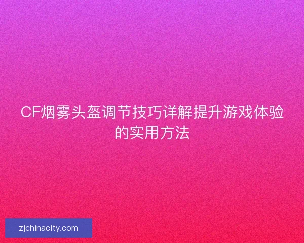 CF烟雾头盔调节技巧详解提升游戏体验的实用方法 CF烟雾头盔调节技巧详解提升游戏体验的实用方法
