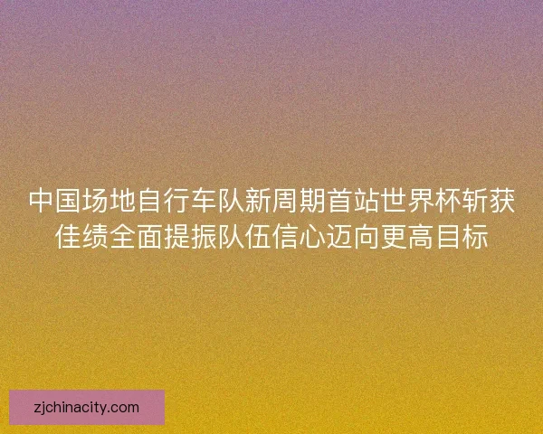 中国场地自行车队新周期首站世界杯斩获佳绩全面提振队伍信心迈向更高目标