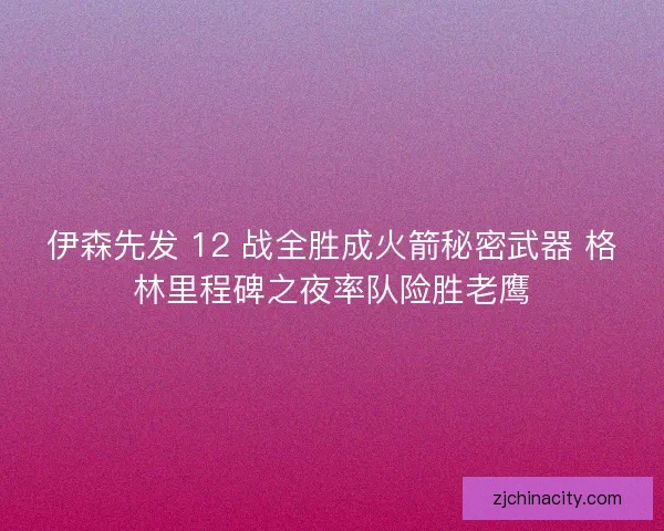 伊森先发 12 战全胜成火箭秘密武器 格林里程碑之夜率队险胜老鹰