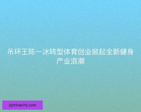 吊环王陈一冰转型体育创业掀起全新健身产业浪潮 吊环王陈一冰转型体育创业掀起全新健身产业浪潮