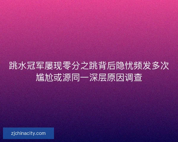 跳水冠军屡现零分之跳背后隐忧频发多次尴尬或源同一深层原因调查