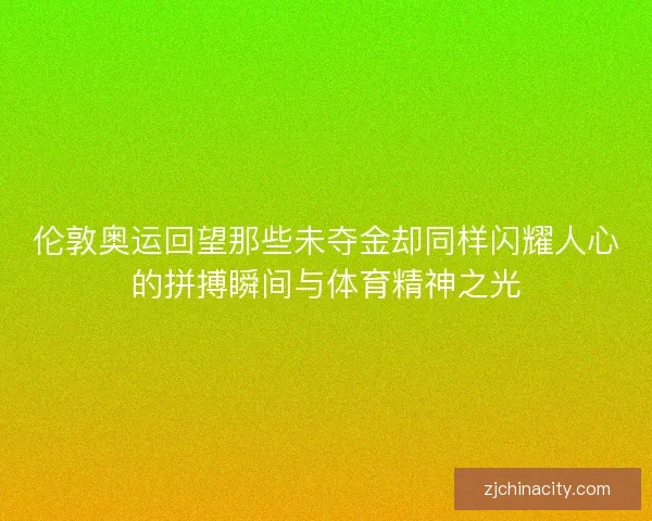 伦敦奥运回望那些未夺金却同样闪耀人心的拼搏瞬间与体育精神之光
