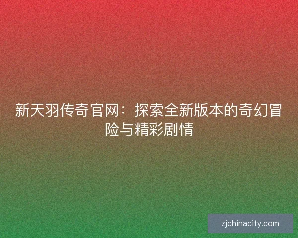 新天羽传奇官网：探索全新版本的奇幻冒险与精彩剧情