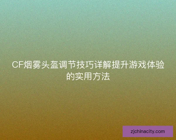 CF烟雾头盔调节技巧详解提升游戏体验的实用方法