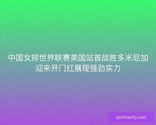 中国女排世界联赛美国站首战胜多米尼加迎来开门红展现强劲实力