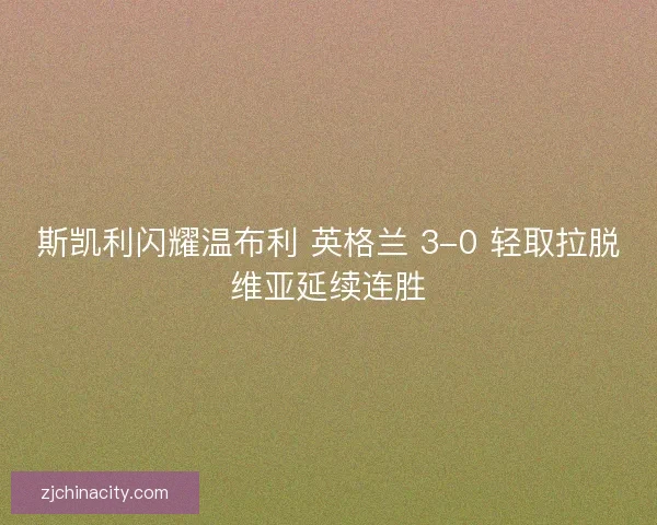 斯凯利闪耀温布利 英格兰 3-0 轻取拉脱维亚延续连胜