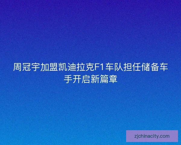 周冠宇加盟凯迪拉克F1车队担任储备车手开启新篇章