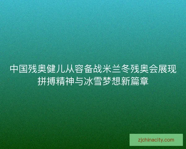 中国残奥健儿从容备战米兰冬残奥会展现拼搏精神与冰雪梦想新篇章