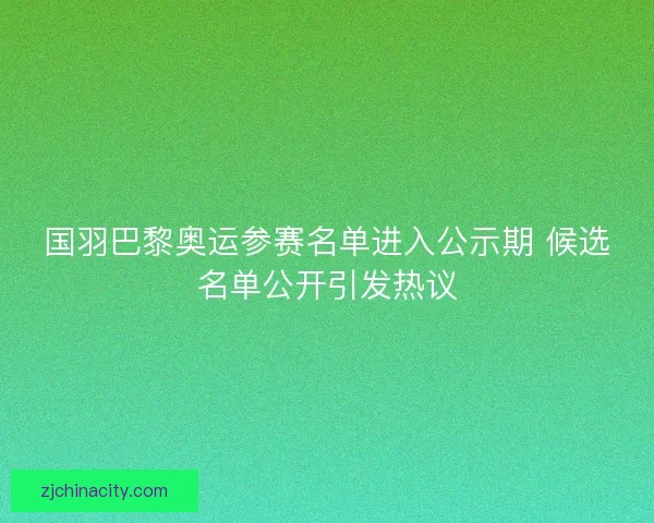 国羽巴黎奥运参赛名单进入公示期 候选名单公开引发热议 国羽巴黎奥运参赛名单进入公示期 候选名单公开引发热议
