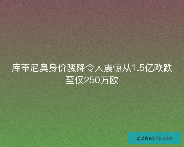 库蒂尼奥身价骤降令人震惊从1.5亿欧跌至仅250万欧